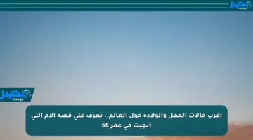 أغرب حالات الحمل والولادة حول العالم.. تعرف على قصة الأم التي أنجبت في عمر 66
